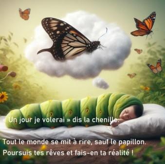 La chenille est le futur papillon. Un jour je volerai, dit la chenille. Tout le monde se mit à rire, sauf le papillon. Poursuis tes rêves et fais-en ta réalité !